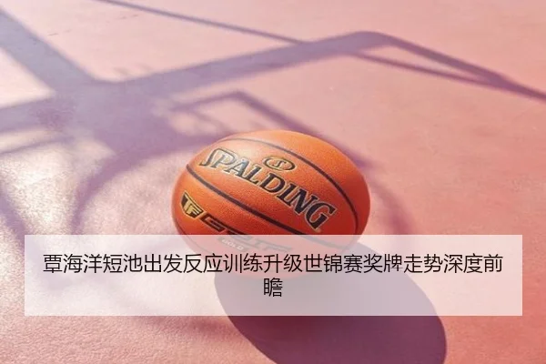 覃海洋短池出发反应训练升级世锦赛奖牌走势深度前瞻