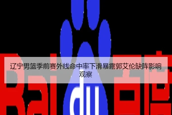 辽宁男篮季前赛外线命中率下滑暴露郭艾伦缺阵影响观察